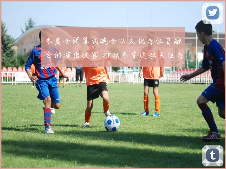 冬奥会闭幕式晚会以文化与体育融合的演出收官 推动冬季运动关注与传播