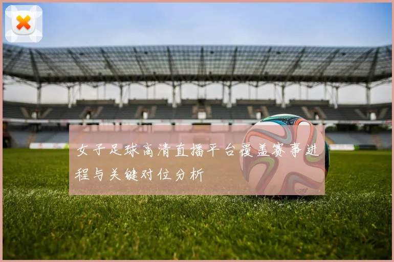 女子足球高清直播平台覆盖赛事进程与关键对位分析