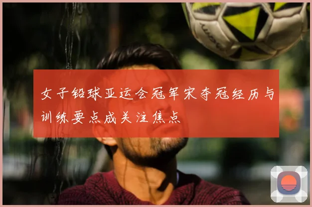 女子铅球亚运会冠军宋夺冠经历与训练要点成关注焦点