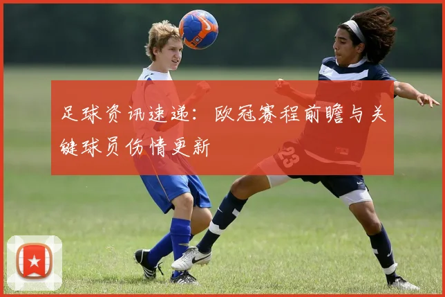 足球资讯速递:欧冠赛程前瞻与关键球员伤情更新