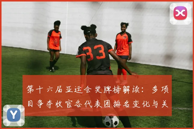 第十六届亚运会奖牌榜解读：多项目争夺收官各代表团排名变化与关键看点