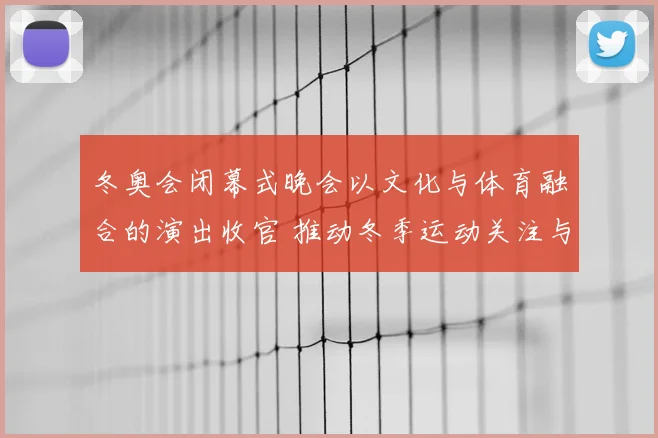 冬奥会闭幕式晚会以文化与体育融合的演出收官 推动冬季运动关注与传播