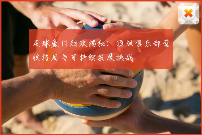 足球豪门财政揭秘:顶级俱乐部营收格局与可持续发展挑战