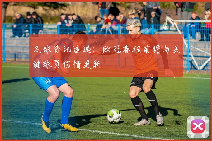 足球资讯速递:欧冠赛程前瞻与关键球员伤情更新