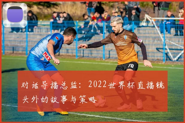对话导播总监：2022世界杯直播镜头外的故事与策略