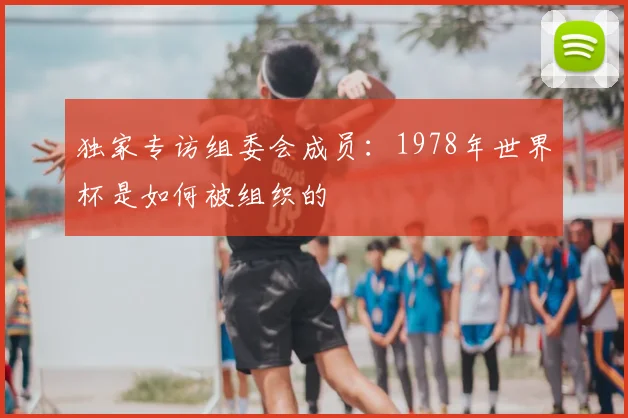 独家专访组委会成员：1978年世界杯是如何被组织的