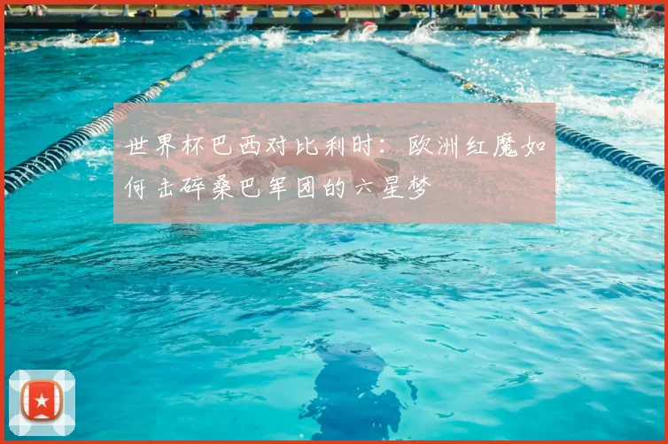 世界杯巴西对比利时：欧洲红魔如何击碎桑巴军团的六星梦