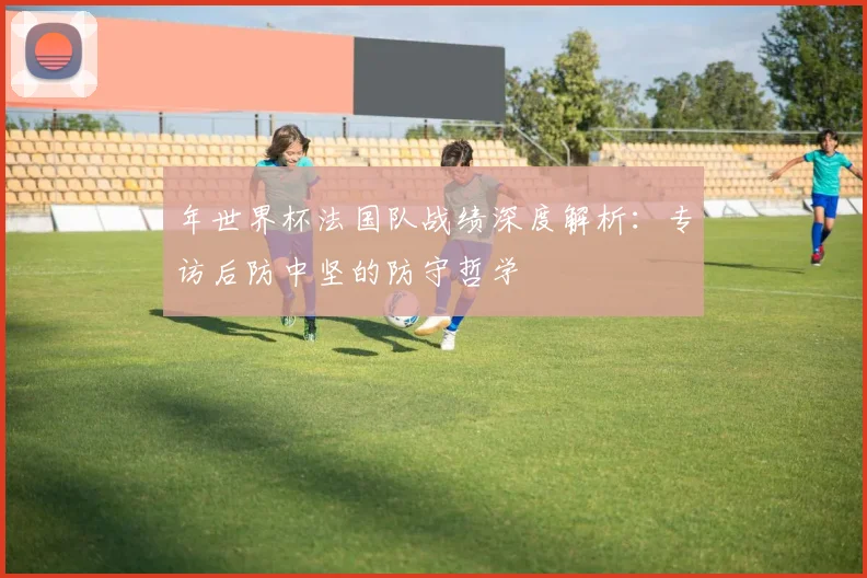 年世界杯法国队战绩深度解析：专访后防中坚的防守哲学