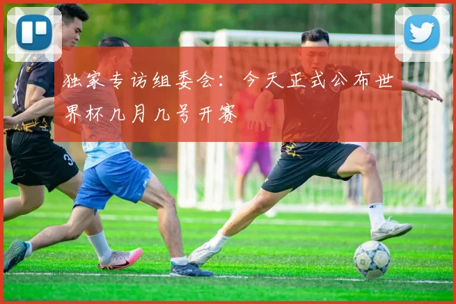 独家专访组委会：今天正式公布世界杯几月几号开赛