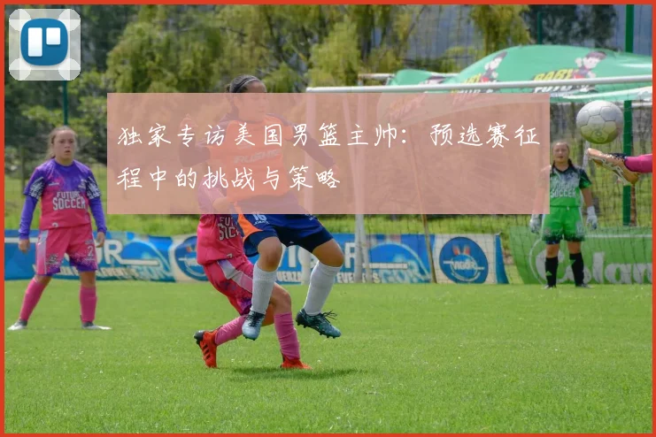 独家专访美国男篮主帅：预选赛征程中的挑战与策略