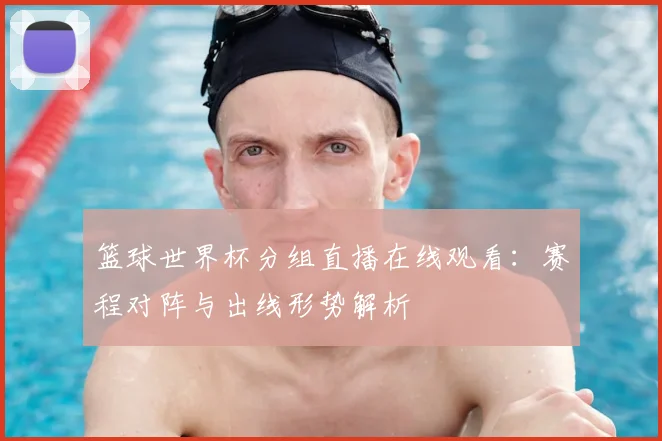 篮球世界杯分组直播在线观看:赛程对阵与出线形势解析