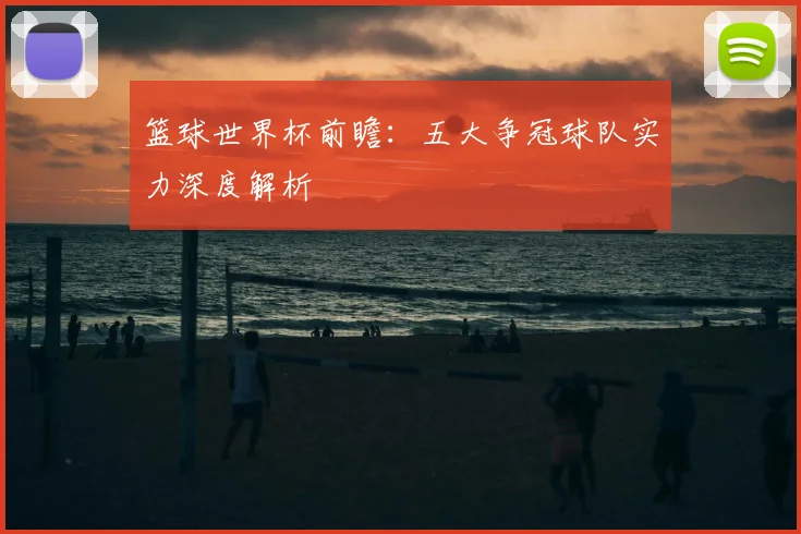 篮球世界杯前瞻：五大争冠球队实力深度解析