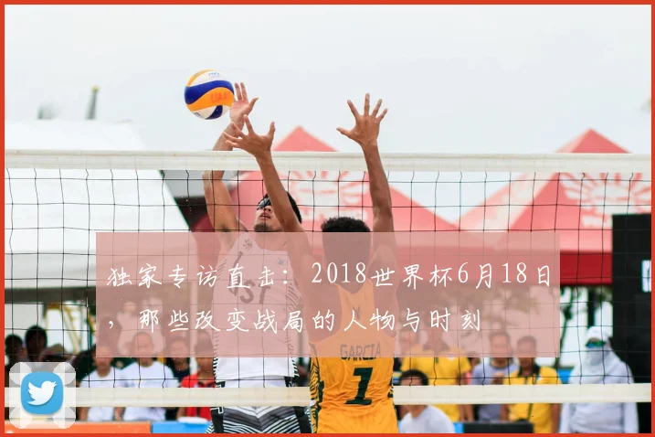 独家专访直击：2018世界杯6月18日，那些改变战局的人物与时刻
