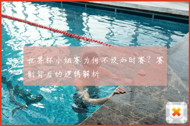 世界杯小组赛为何不设加时赛?赛制背后的逻辑解析