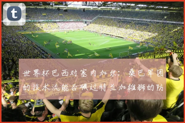 世界杯巴西对塞内加尔：桑巴军团的技术流能否碾过特兰加雄狮的防线？