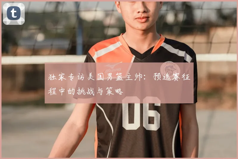 独家专访美国男篮主帅：预选赛征程中的挑战与策略