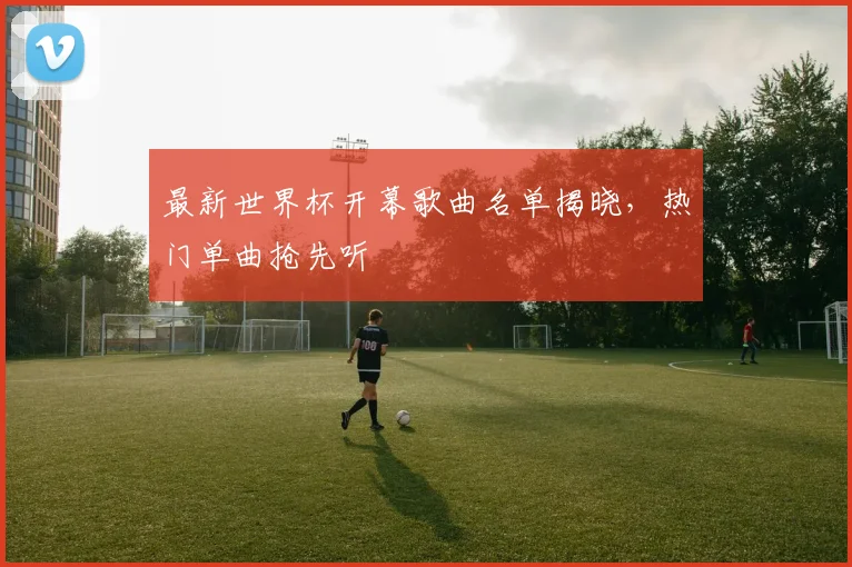 最新世界杯开幕歌曲名单揭晓,热门单曲抢先听