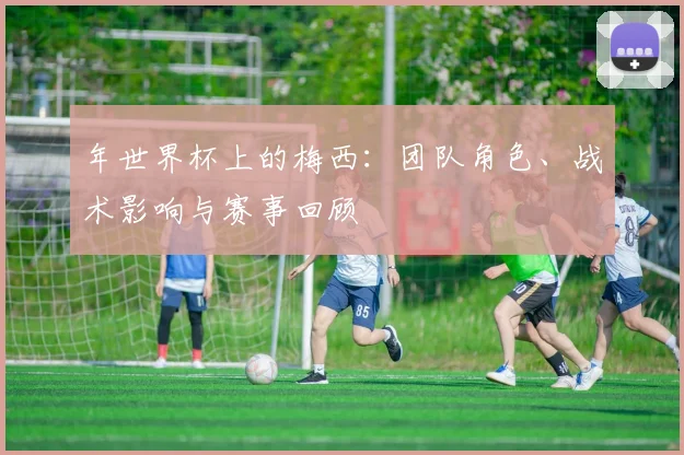 年世界杯上的梅西：团队角色、战术影响与赛事回顾