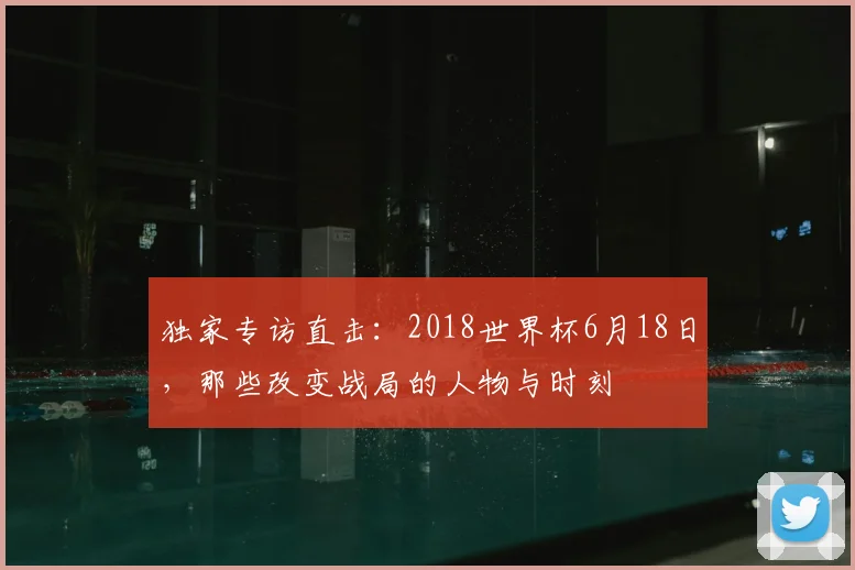 独家专访直击：2018世界杯6月18日，那些改变战局的人物与时刻
