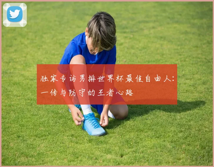 独家专访男排世界杯最佳自由人：一传与防守的王者心路
