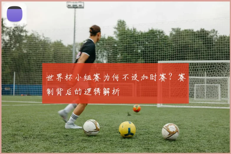 世界杯小组赛为何不设加时赛?赛制背后的逻辑解析