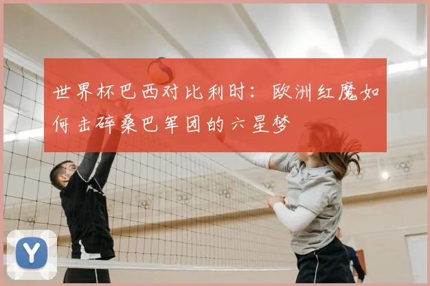 世界杯巴西对比利时：欧洲红魔如何击碎桑巴军团的六星梦