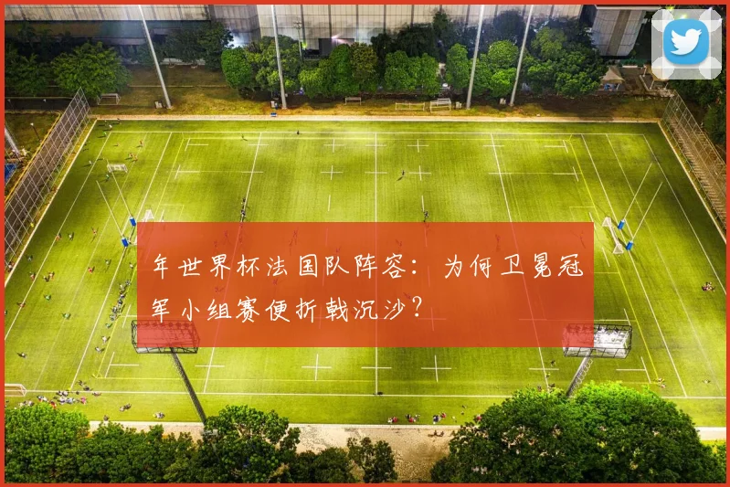 年世界杯法国队阵容：为何卫冕冠军小组赛便折戟沉沙？